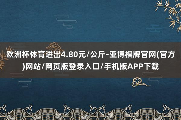欧洲杯体育进出4.80元/公斤-亚博棋牌官网(官方)网站/网页版登录入口/手机版APP下载