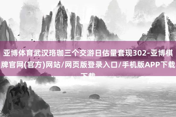 亚博体育武汉珞珈三个交游日估量套现302-亚博棋牌官网(官方)网站/网页版登录入口/手机版APP下载