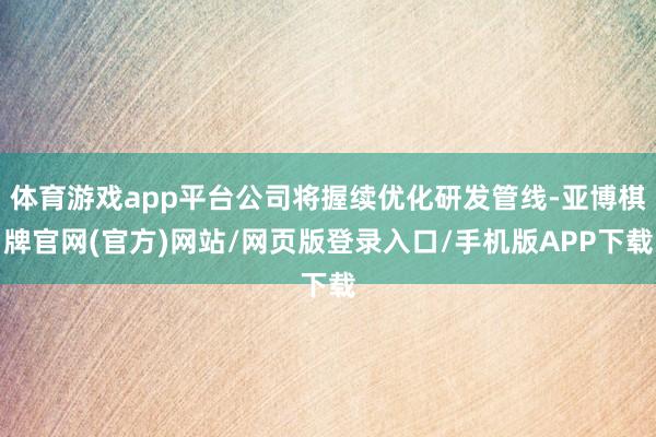 体育游戏app平台公司将握续优化研发管线-亚博棋牌官网(官方)网站/网页版登录入口/手机版APP下载