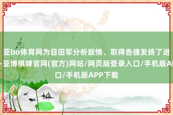亚bo体育网为目田军分析敌情、取得告捷发扬了进攻作用-亚博棋牌官网(官方)网站/网页版登录入口/手机版APP下载