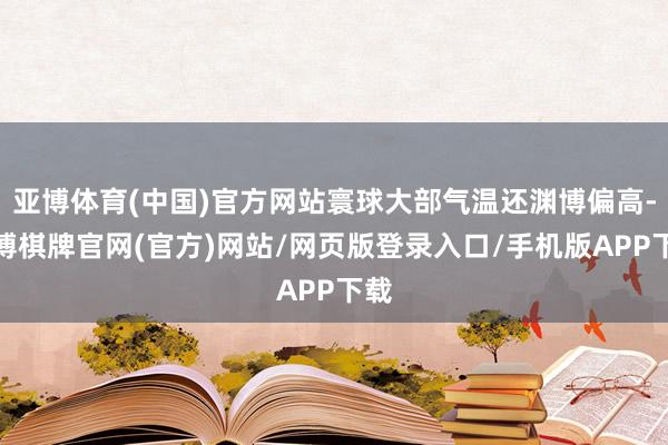 亚博体育(中国)官方网站寰球大部气温还渊博偏高-亚博棋牌官网(官方)网站/网页版登录入口/手机版APP下载