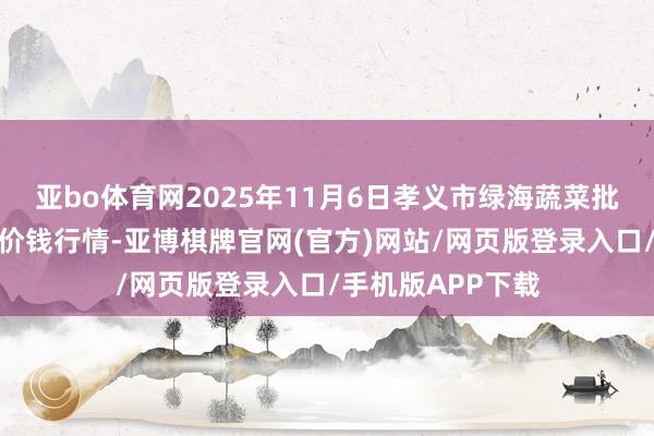亚bo体育网2025年11月6日孝义市绿海蔬菜批发销售有限公司价钱行情-亚博棋牌官网(官方)网站/网页版登录入口/手机版APP下载