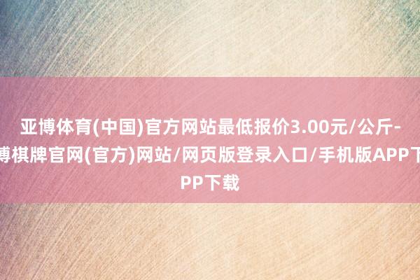 亚博体育(中国)官方网站最低报价3.00元/公斤-亚博棋牌官网(官方)网站/网页版登录入口/手机版APP下载