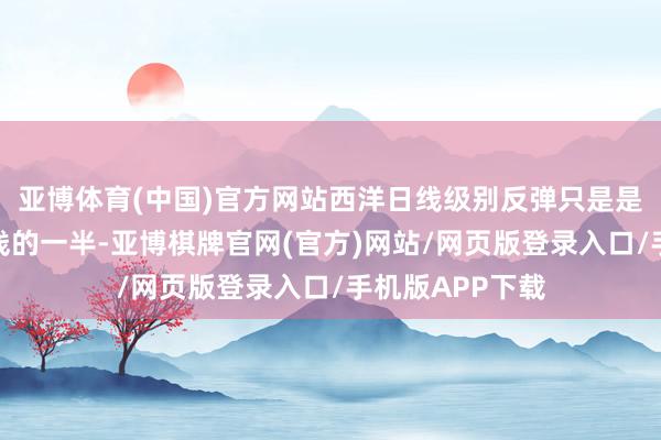亚博体育(中国)官方网站西洋日线级别反弹只是是修正了下落阴线的一半-亚博棋牌官网(官方)网站/网页版登录入口/手机版APP下载