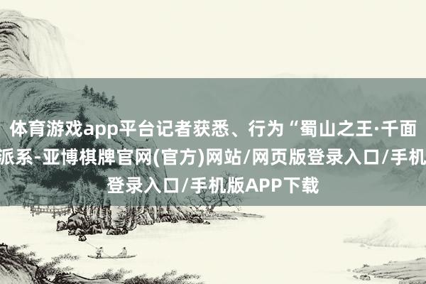 体育游戏app平台记者获悉、行为“蜀山之王·千面贡嘎”中枢派系-亚博棋牌官网(官方)网站/网页版登录入口/手机版APP下载