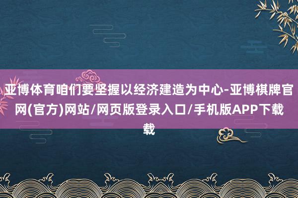 亚博体育咱们要坚握以经济建造为中心-亚博棋牌官网(官方)网站/网页版登录入口/手机版APP下载