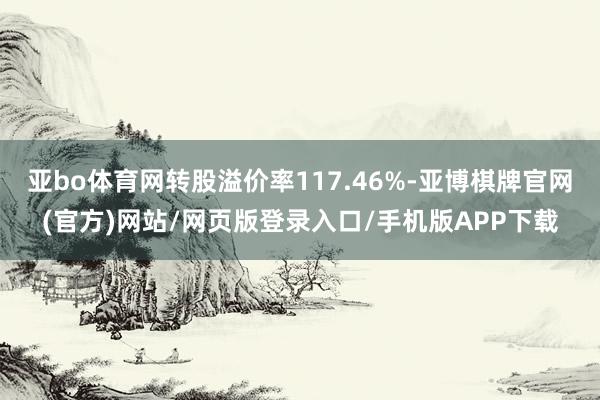 亚bo体育网转股溢价率117.46%-亚博棋牌官网(官方)网站/网页版登录入口/手机版APP下载