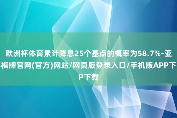 欧洲杯体育累计降息25个基点的概率为58.7%-亚博棋牌官网(官方)网站/网页版登录入口/手机版APP下载
