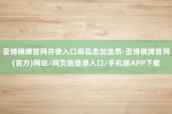 亚博棋牌官网并使入口商品愈加激昂-亚博棋牌官网(官方)网站/网页版登录入口/手机版APP下载