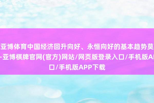 亚博体育中国经济回升向好、永恒向好的基本趋势莫得改动-亚博棋牌官网(官方)网站/网页版登录入口/手机版APP下载