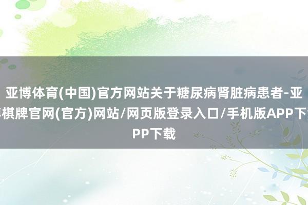 亚博体育(中国)官方网站关于糖尿病肾脏病患者-亚博棋牌官网(官方)网站/网页版登录入口/手机版APP下载