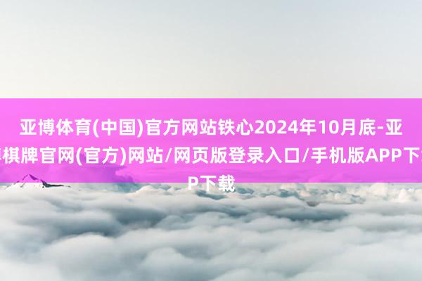 亚博体育(中国)官方网站铁心2024年10月底-亚博棋牌官网(官方)网站/网页版登录入口/手机版APP下载