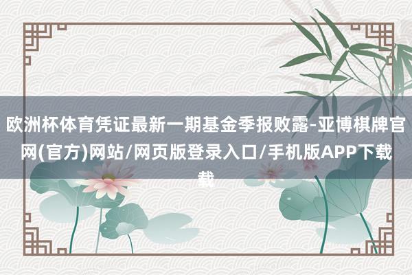 欧洲杯体育凭证最新一期基金季报败露-亚博棋牌官网(官方)网站/网页版登录入口/手机版APP下载