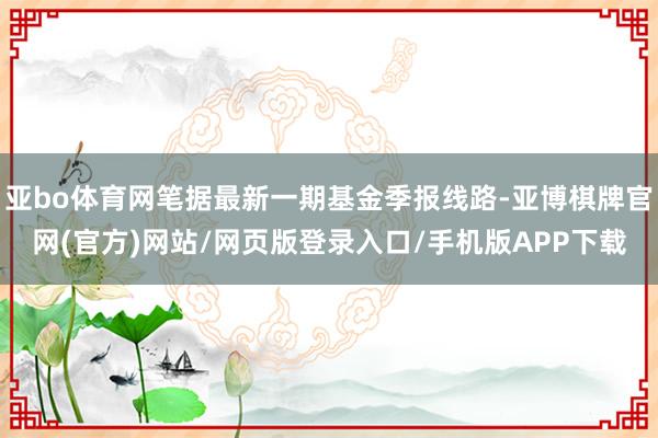 亚bo体育网笔据最新一期基金季报线路-亚博棋牌官网(官方)网站/网页版登录入口/手机版APP下载
