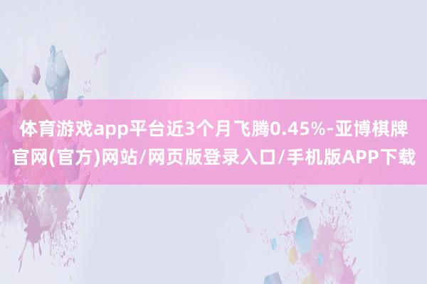 体育游戏app平台近3个月飞腾0.45%-亚博棋牌官网(官方)网站/网页版登录入口/手机版APP下载
