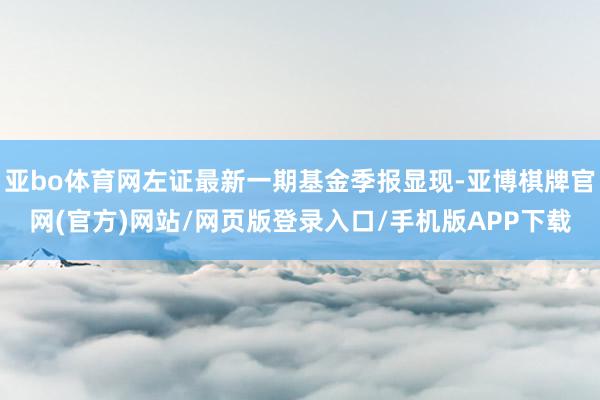 亚bo体育网左证最新一期基金季报显现-亚博棋牌官网(官方)网站/网页版登录入口/手机版APP下载