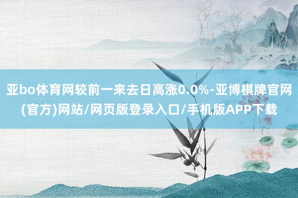 亚bo体育网较前一来去日高涨0.0%-亚博棋牌官网(官方)网站/网页版登录入口/手机版APP下载