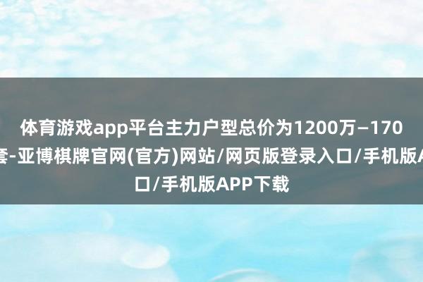 体育游戏app平台主力户型总价为1200万—1700万元/套-亚博棋牌官网(官方)网站/网页版登录入口/手机版APP下载