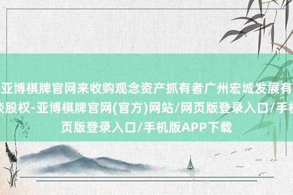 亚博棋牌官网来收购观念资产抓有者广州宏城发展有限公司的一谈股权-亚博棋牌官网(官方)网站/网页版登录入口/手机版APP下载