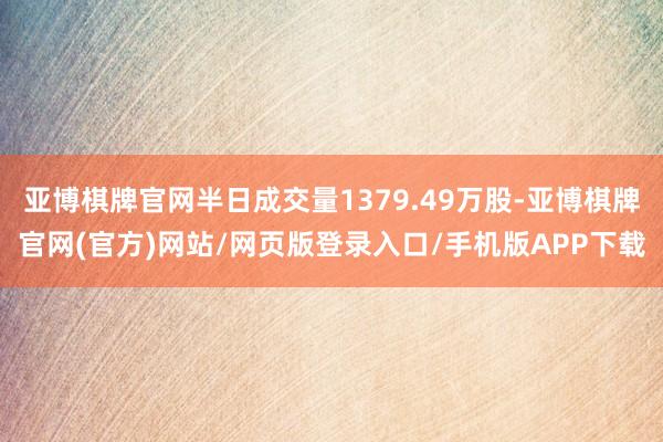 亚博棋牌官网半日成交量1379.49万股-亚博棋牌官网(官方)网站/网页版登录入口/手机版APP下载