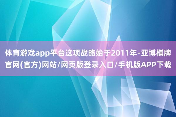 体育游戏app平台这项战略始于2011年-亚博棋牌官网(官方)网站/网页版登录入口/手机版APP下载