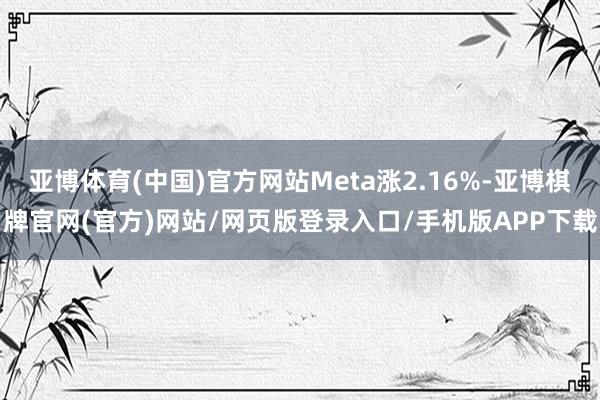 亚博体育(中国)官方网站Meta涨2.16%-亚博棋牌官网(官方)网站/网页版登录入口/手机版APP下载