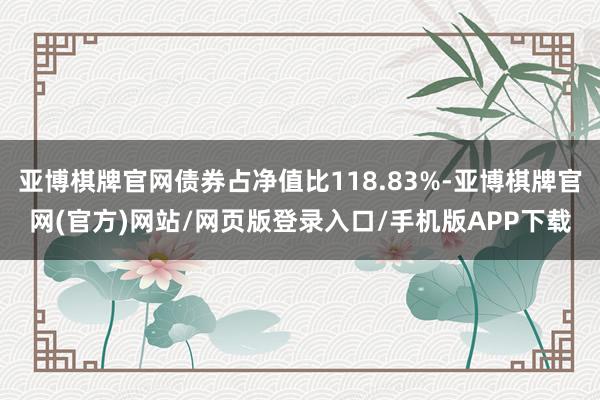 亚博棋牌官网债券占净值比118.83%-亚博棋牌官网(官方)网站/网页版登录入口/手机版APP下载