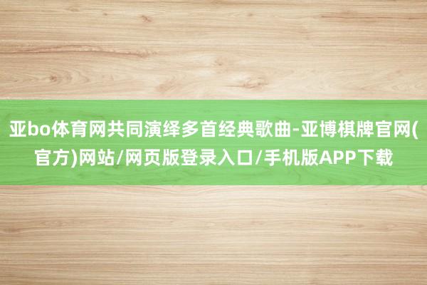 亚bo体育网共同演绎多首经典歌曲-亚博棋牌官网(官方)网站/网页版登录入口/手机版APP下载