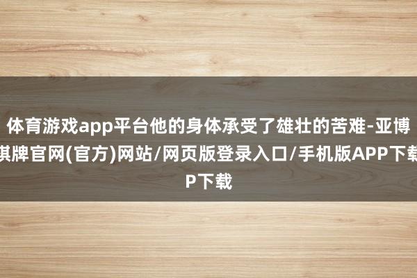 体育游戏app平台他的身体承受了雄壮的苦难-亚博棋牌官网(官方)网站/网页版登录入口/手机版APP下载