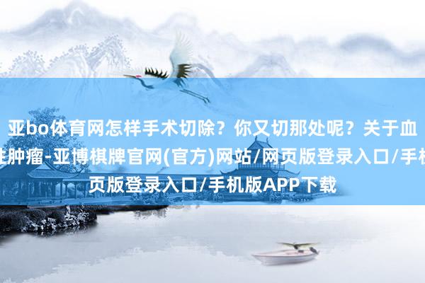亚bo体育网怎样手术切除？你又切那处呢？关于血液系统的恶性肿瘤-亚博棋牌官网(官方)网站/网页版登录入口/手机版APP下载