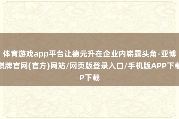 体育游戏app平台让德元升在企业内崭露头角-亚博棋牌官网(官方)网站/网页版登录入口/手机版APP下载