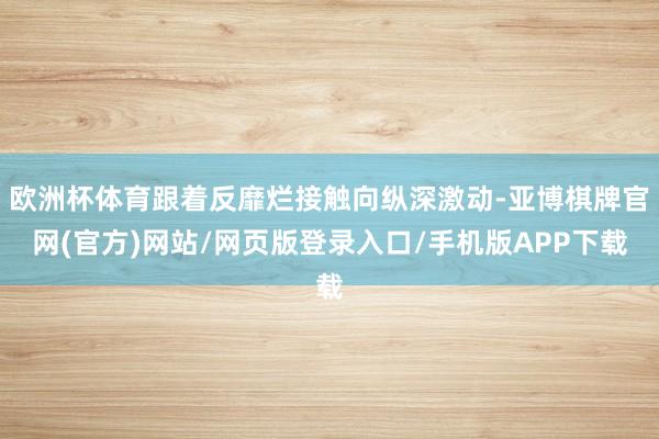 欧洲杯体育跟着反靡烂接触向纵深激动-亚博棋牌官网(官方)网站/网页版登录入口/手机版APP下载