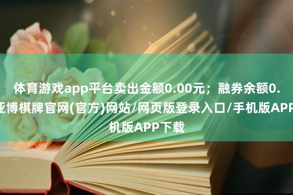 体育游戏app平台卖出金额0.00元；融券余额0.00-亚博棋牌官网(官方)网站/网页版登录入口/手机版APP下载