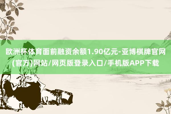 欧洲杯体育面前融资余额1.90亿元-亚博棋牌官网(官方)网站/网页版登录入口/手机版APP下载