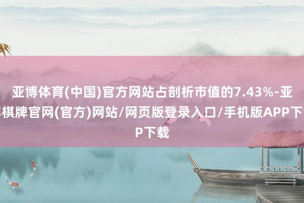 亚博体育(中国)官方网站占剖析市值的7.43%-亚博棋牌官网(官方)网站/网页版登录入口/手机版APP下载
