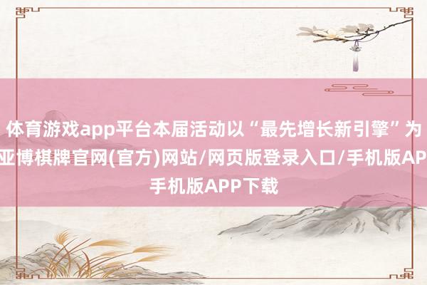 体育游戏app平台本届活动以“最先增长新引擎”为主题-亚博棋牌官网(官方)网站/网页版登录入口/手机版APP下载