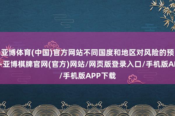 亚博体育(中国)官方网站不同国度和地区对风险的预估不同-亚博棋牌官网(官方)网站/网页版登录入口/手机版APP下载