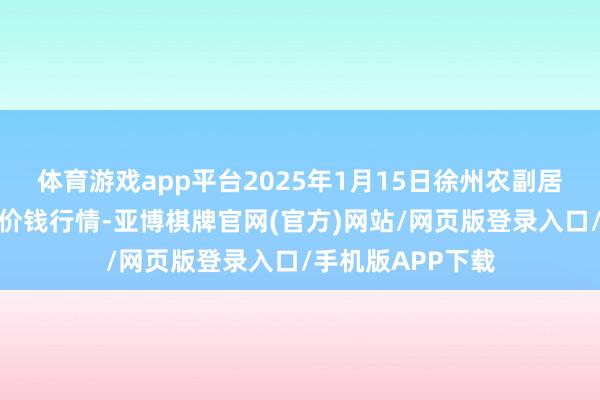 体育游戏app平台2025年1月15日徐州农副居品中心批发阛阓价钱行情-亚博棋牌官网(官方)网站/网页版登录入口/手机版APP下载