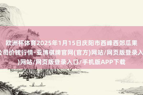 欧洲杯体育2025年1月15日庆阳市西峰西郊瓜果蔬菜批发有限包袱公司价钱行情-亚博棋牌官网(官方)网站/网页版登录入口/手机版APP下载