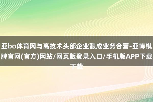 亚bo体育网与高技术头部企业酿成业务合营-亚博棋牌官网(官方)网站/网页版登录入口/手机版APP下载