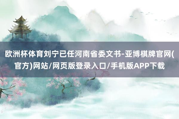 欧洲杯体育刘宁已任河南省委文书-亚博棋牌官网(官方)网站/网页版登录入口/手机版APP下载