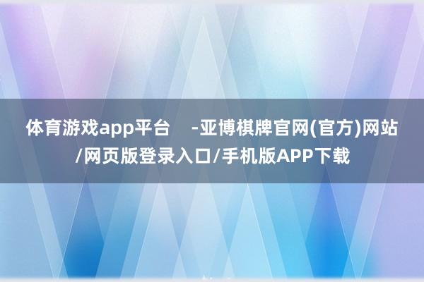 体育游戏app平台    -亚博棋牌官网(官方)网站/网页版登录入口/手机版APP下载
