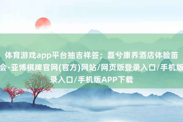体育游戏app平台抽吉祥签；磊兮康养酒店体验苗家篝火晚会-亚博棋牌官网(官方)网站/网页版登录入口/手机版APP下载