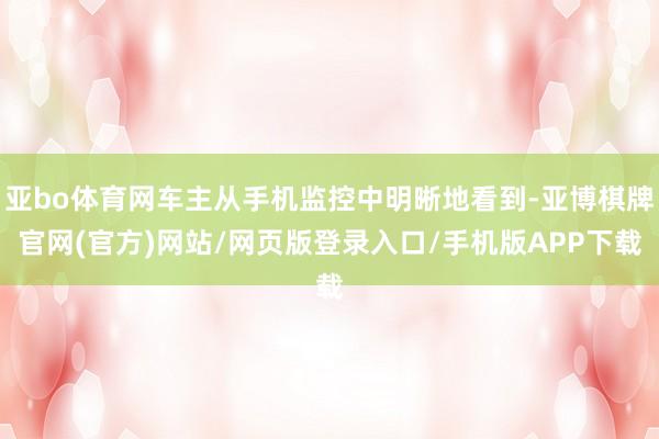 亚bo体育网车主从手机监控中明晰地看到-亚博棋牌官网(官方)网站/网页版登录入口/手机版APP下载