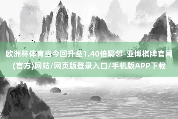 欧洲杯体育当今回升至1.40倍隔邻-亚博棋牌官网(官方)网站/网页版登录入口/手机版APP下载