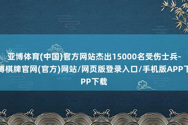 亚博体育(中国)官方网站杰出15000名受伤士兵-亚博棋牌官网(官方)网站/网页版登录入口/手机版APP下载