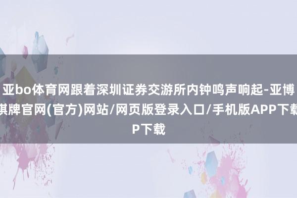 亚bo体育网跟着深圳证券交游所内钟鸣声响起-亚博棋牌官网(官方)网站/网页版登录入口/手机版APP下载