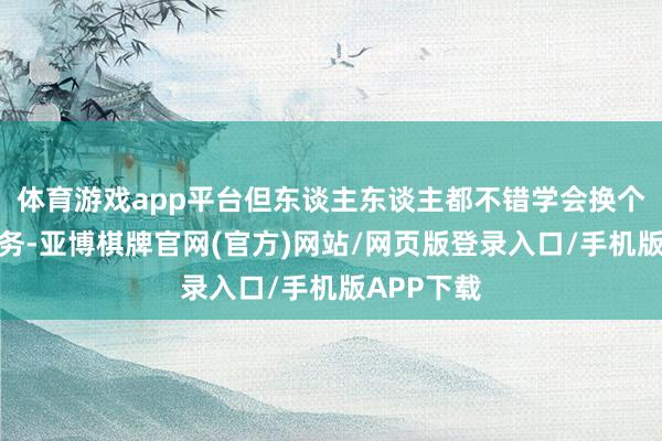 体育游戏app平台但东谈主东谈主都不错学会换个视角看业务-亚博棋牌官网(官方)网站/网页版登录入口/手机版APP下载