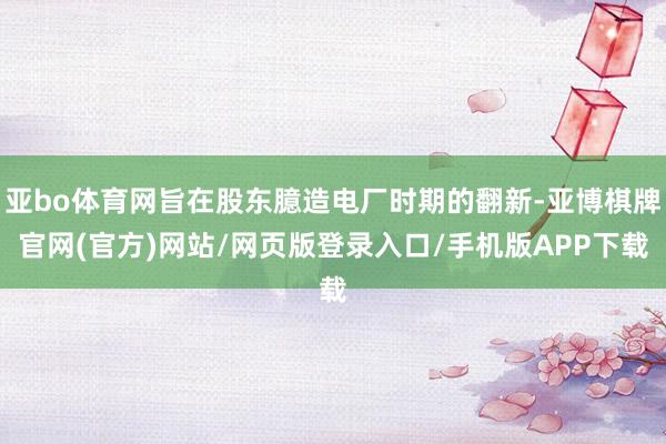 亚bo体育网旨在股东臆造电厂时期的翻新-亚博棋牌官网(官方)网站/网页版登录入口/手机版APP下载
