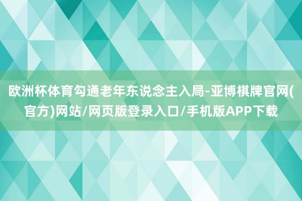 欧洲杯体育勾通老年东说念主入局-亚博棋牌官网(官方)网站/网页版登录入口/手机版APP下载